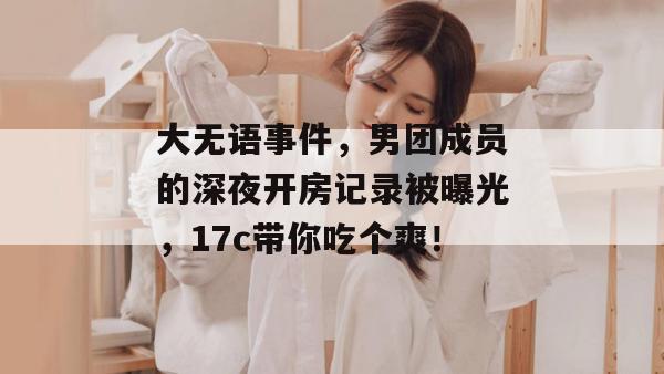 大无语事件，男团成员的深夜开房记录被曝光，17c带你吃个爽！