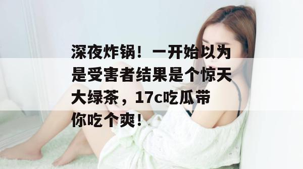 深夜炸锅！一开始以为是受害者结果是个惊天大绿茶，17c吃瓜带你吃个爽！