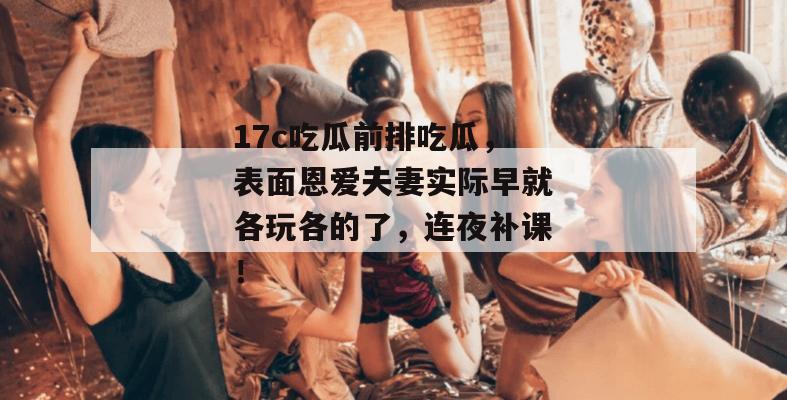 17c吃瓜前排吃瓜，表面恩爱夫妻实际早就各玩各的了，连夜补课！