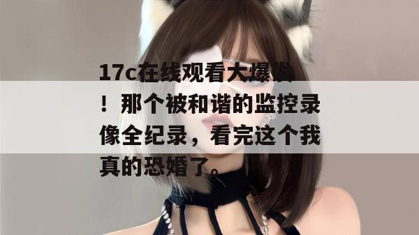 17c在线观看大爆发！那个被和谐的监控录像全纪录，看完这个我真的恐婚了。