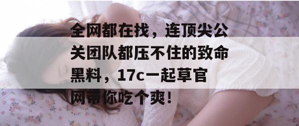 全网都在找，连顶尖公关团队都压不住的致命黑料，17c一起草官网带你吃个爽！