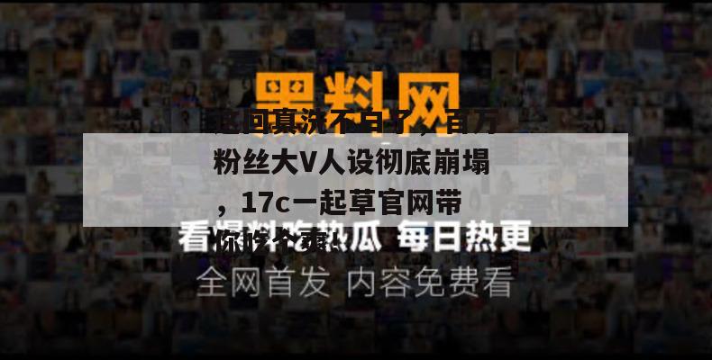这回真洗不白了，百万粉丝大V人设彻底崩塌，17c一起草官网带你吃个爽！