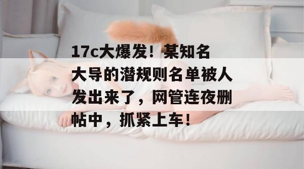 17c大爆发！某知名大导的潜规则名单被人发出来了，网管连夜删帖中，抓紧上车！
