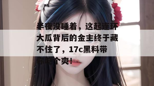 半夜没睡着，这起连环大瓜背后的金主终于藏不住了，17c黑料带你吃个爽！