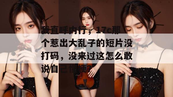 我直呼内行，17c那个惹出大乱子的短片没打码，没来过这怎么敢说自己懂梗？