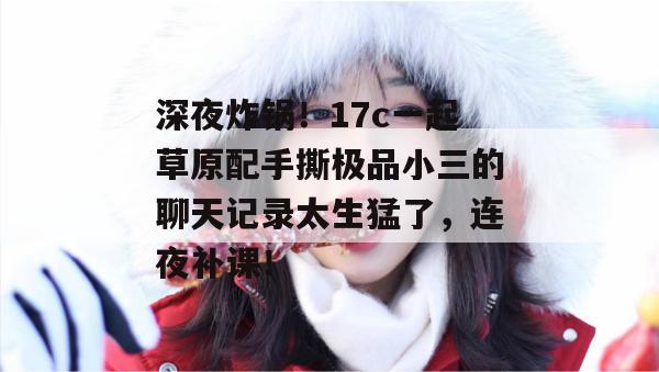 深夜炸锅！17c一起草原配手撕极品小三的聊天记录太生猛了，连夜补课！