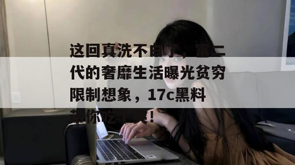 这回真洗不白了，富二代的奢靡生活曝光贫穷限制想象，17c黑料带你吃个爽！
