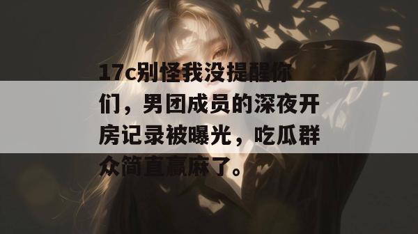 17c别怪我没提醒你们，男团成员的深夜开房记录被曝光，吃瓜群众简直赢麻了。