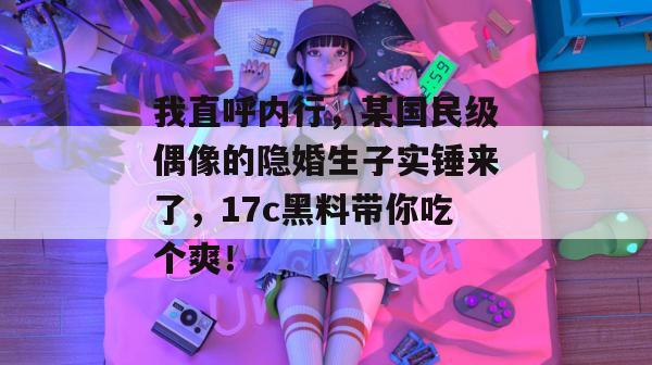 我直呼内行，某国民级偶像的隐婚生子实锤来了，17c黑料带你吃个爽！