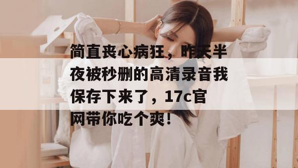 简直丧心病狂，昨天半夜被秒删的高清录音我保存下来了，17c官网带你吃个爽！