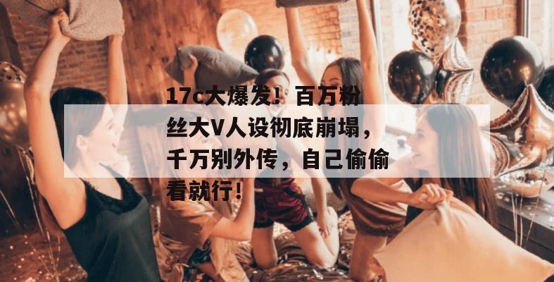17c大爆发！百万粉丝大V人设彻底崩塌，千万别外传，自己偷偷看就行！