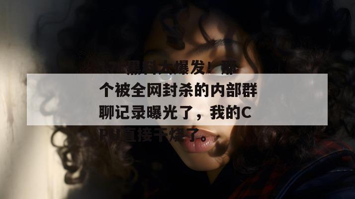 17c黑料大爆发！那个被全网封杀的内部群聊记录曝光了，我的CPU直接干烧了。
