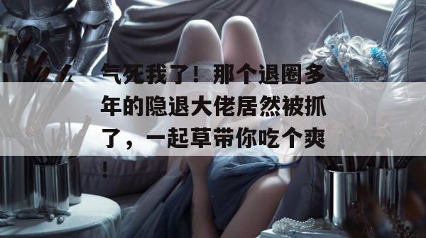 气死我了！那个退圈多年的隐退大佬居然被抓了，一起草带你吃个爽！