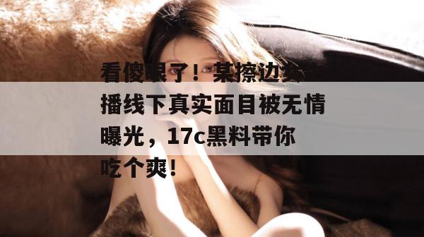 看傻眼了！某擦边女主播线下真实面目被无情曝光，17c黑料带你吃个爽！