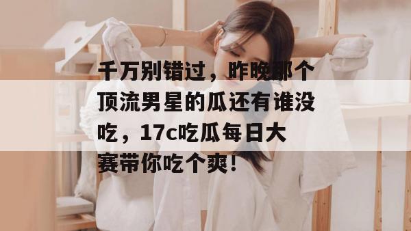 千万别错过，昨晚那个顶流男星的瓜还有谁没吃，17c吃瓜每日大赛带你吃个爽！