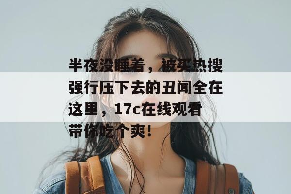 半夜没睡着，被买热搜强行压下去的丑闻全在这里，17c在线观看带你吃个爽！