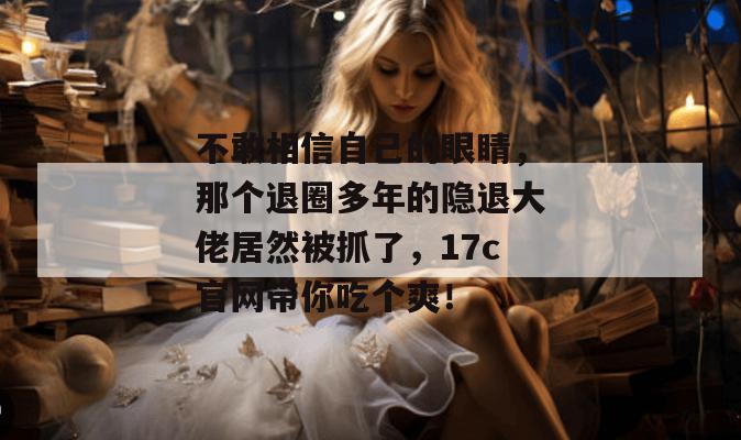 不敢相信自己的眼睛，那个退圈多年的隐退大佬居然被抓了，17c官网带你吃个爽！