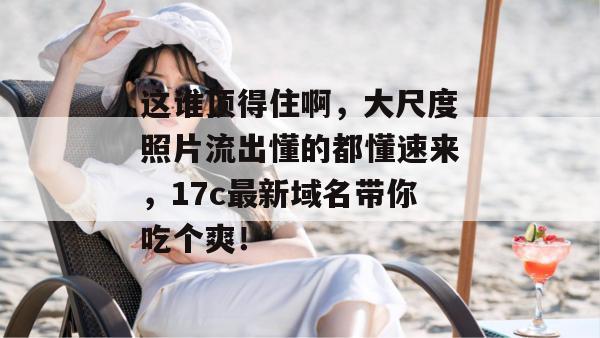 这谁顶得住啊，大尺度照片流出懂的都懂速来，17c最新域名带你吃个爽！