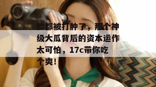 脸都被打肿了，那个神级大瓜背后的资本运作太可怕，17c带你吃个爽！
