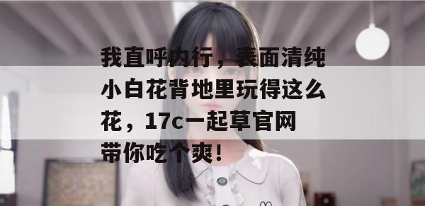 我直呼内行，表面清纯小白花背地里玩得这么花，17c一起草官网带你吃个爽！