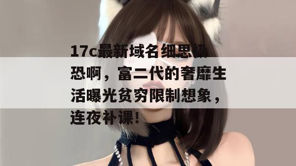 17c最新域名细思极恐啊，富二代的奢靡生活曝光贫穷限制想象，连夜补课！