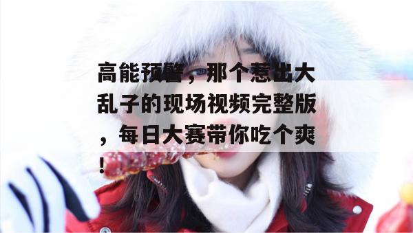 高能预警，那个惹出大乱子的现场视频完整版，每日大赛带你吃个爽！