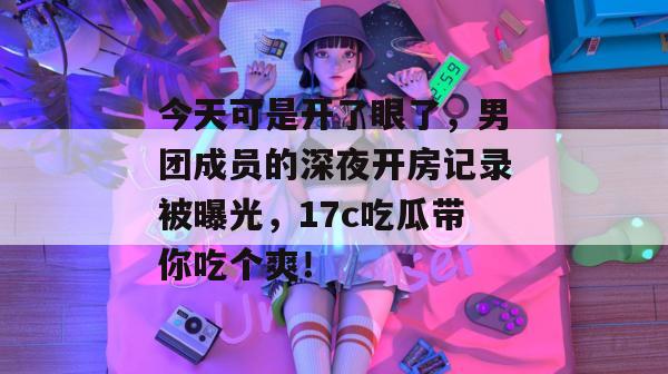 今天可是开了眼了，男团成员的深夜开房记录被曝光，17c吃瓜带你吃个爽！