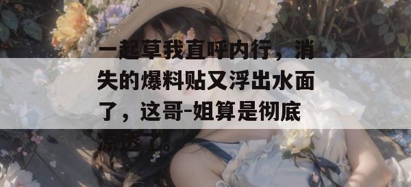 一起草我直呼内行，消失的爆料贴又浮出水面了，这哥-姐算是彻底凉透了。