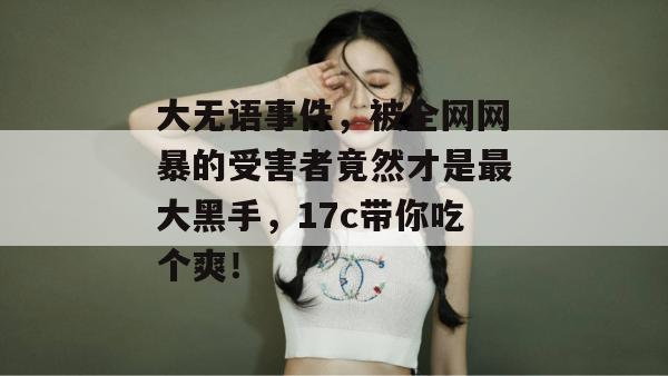 大无语事件，被全网网暴的受害者竟然才是最大黑手，17c带你吃个爽！