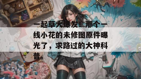 一起草大爆发！那个一线小花的未修图原件曝光了，求路过的大神科普。