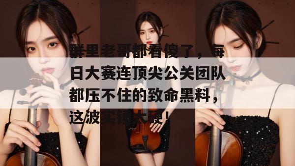 群里老哥都看傻了，每日大赛连顶尖公关团队都压不住的致命黑料，这波实锤太硬！