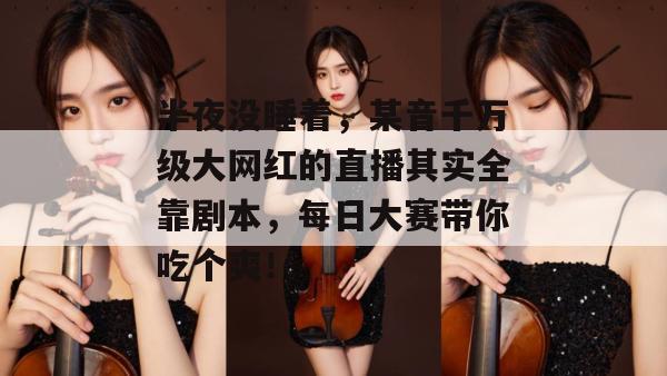 半夜没睡着，某音千万级大网红的直播其实全靠剧本，每日大赛带你吃个爽！