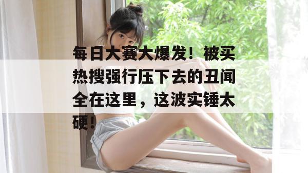 每日大赛大爆发！被买热搜强行压下去的丑闻全在这里，这波实锤太硬！