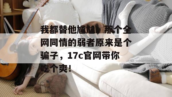 我都替他尴尬，那个全网同情的弱者原来是个骗子，17c官网带你吃个爽！
