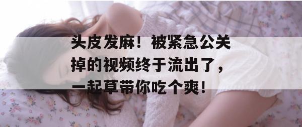 头皮发麻！被紧急公关掉的视频终于流出了，一起草带你吃个爽！