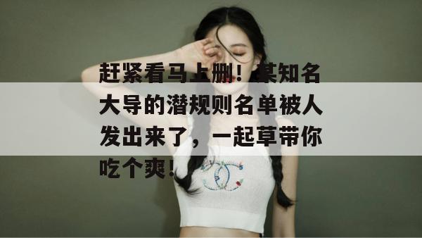 赶紧看马上删！某知名大导的潜规则名单被人发出来了，一起草带你吃个爽！