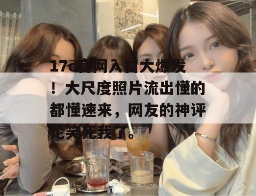 17c官网入口大爆发！大尺度照片流出懂的都懂速来，网友的神评论笑死我了。