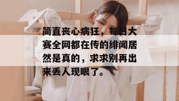 简直丧心病狂，每日大赛全网都在传的绯闻居然是真的，求求别再出来丢人现眼了。