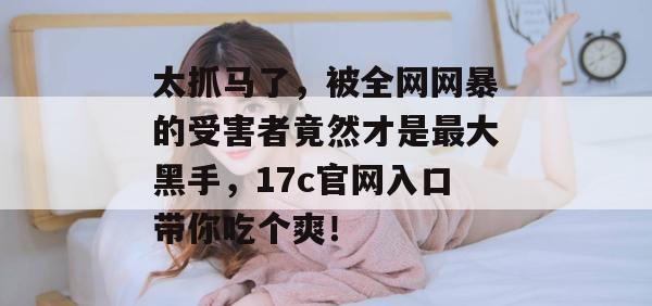 太抓马了，被全网网暴的受害者竟然才是最大黑手，17c官网入口带你吃个爽！