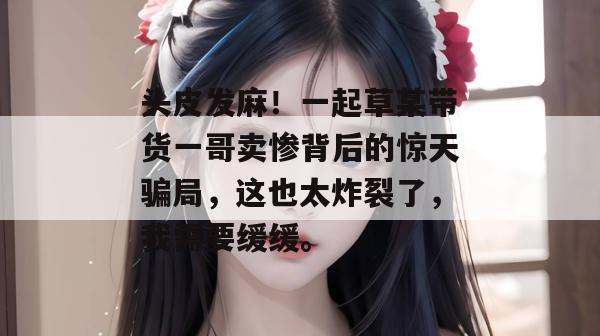头皮发麻！一起草某带货一哥卖惨背后的惊天骗局，这也太炸裂了，我需要缓缓。