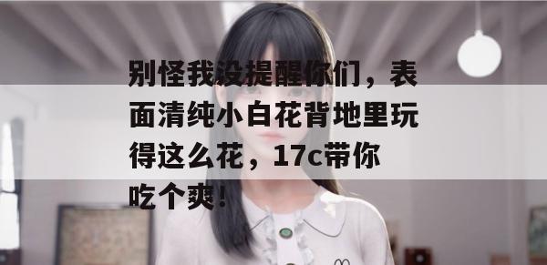 别怪我没提醒你们，表面清纯小白花背地里玩得这么花，17c带你吃个爽！