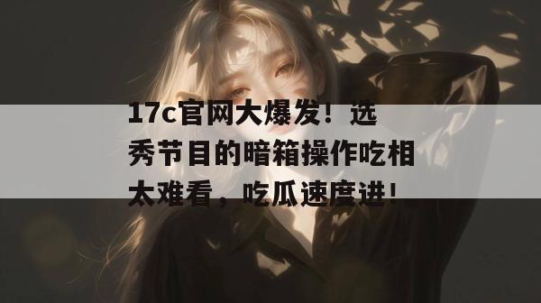 17c官网大爆发！选秀节目的暗箱操作吃相太难看，吃瓜速度进！
