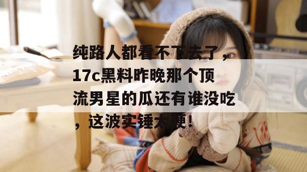 纯路人都看不下去了，17c黑料昨晚那个顶流男星的瓜还有谁没吃，这波实锤太硬！