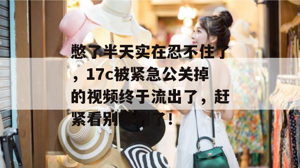 憋了半天实在忍不住了，17c被紧急公关掉的视频终于流出了，赶紧看别等删了！