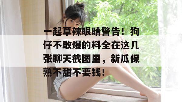 一起草辣眼睛警告！狗仔不敢爆的料全在这几张聊天截图里，新瓜保熟不甜不要钱！