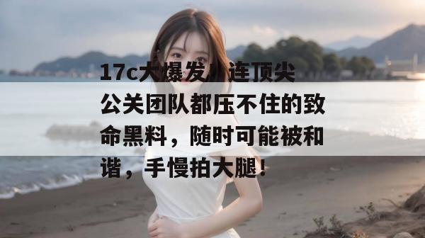 17c大爆发！连顶尖公关团队都压不住的致命黑料，随时可能被和谐，手慢拍大腿！