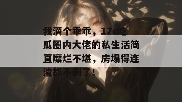 我滴个乖乖，17c吃瓜圈内大佬的私生活简直糜烂不堪，房塌得连渣都不剩了！