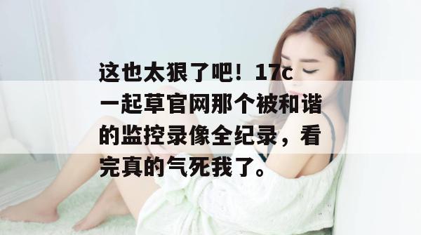 这也太狠了吧！17c一起草官网那个被和谐的监控录像全纪录，看完真的气死我了。