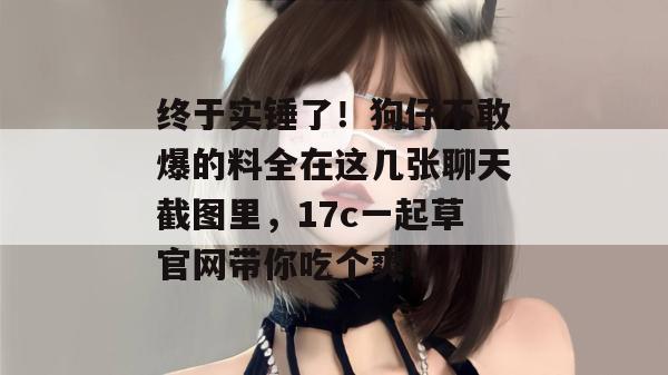 终于实锤了！狗仔不敢爆的料全在这几张聊天截图里，17c一起草官网带你吃个爽！