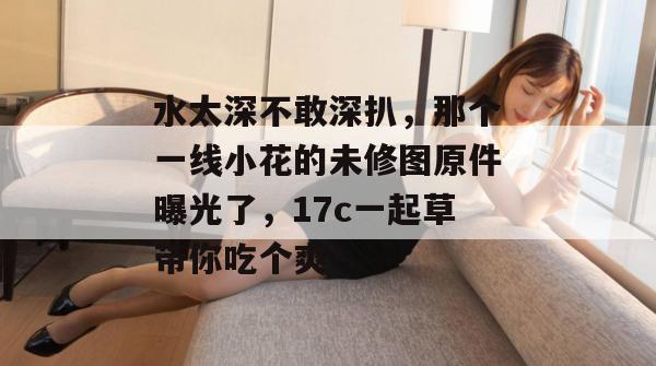 水太深不敢深扒，那个一线小花的未修图原件曝光了，17c一起草带你吃个爽！